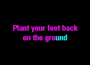 Plant your feet back

on the ground