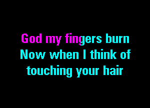 God my fingers burn

Now when I think of
touching your hair