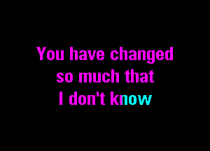 You have changed

so much that
I don't know