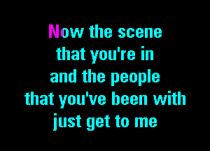 Now the scene
that you're in

and the people
that you've been with
iust get to me