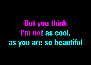 But you think

I'm not as cool,
as you are so beautiful