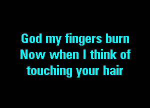 God my fingers burn

Now when I think of
touching your hair