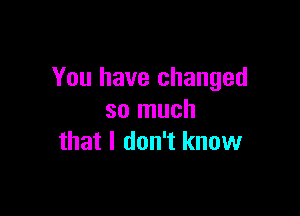 You have changed

so much
that I don't know