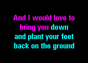 And I would love to
bring you down

and plant your feet
back on the ground