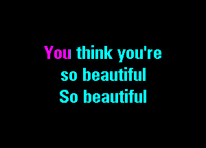 You think you're

so beautiful
So beautiful
