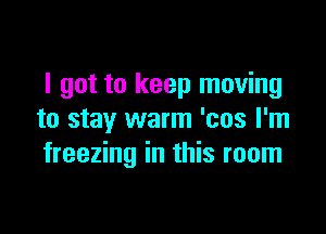 I got to keep moving

to stay warm 'cos I'm
freezing in this room