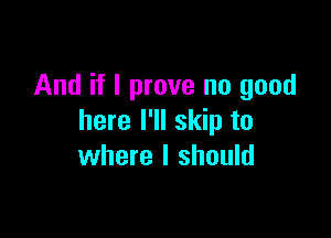 And if I prove no good

here I'll skip to
where I should