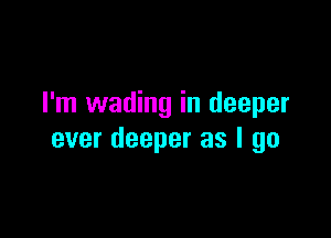I'm wading in deeper

ever deeper as I go