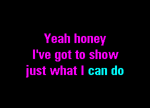 Yeah honey
I've got to show

just what I can do