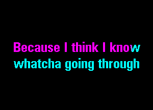 Because I think I know

whatcha going through