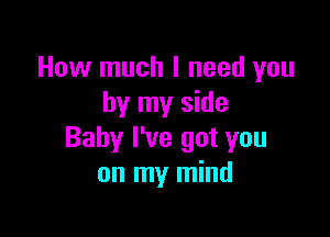 How much I need you
by my side

Baby I've got you
on my mind