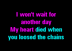 I won't wait for
another day

My heart died when
you loosed the chains