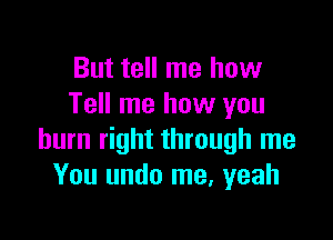 But tell me how
Tell me how you

burn right through me
You undo me, yeah