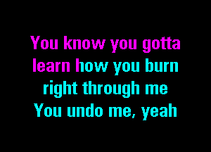 You know you gotta
learn how you burn

right through me
You undo me, yeah