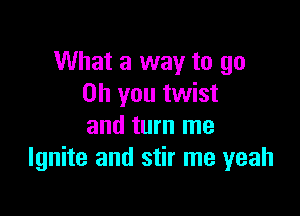 What a way to go
Oh you twist

and turn me
Ignite and stir me yeah