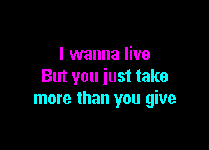I wanna live

But you just take
more than you give