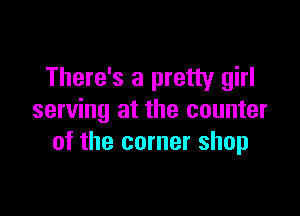 There's a pretty girl

serving at the counter
of the corner shop