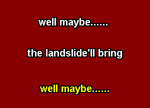 well maybe ......

the Iandslide'll bring

well maybe ......