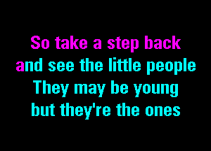 So take a step back
and see the little people
They may be young
but they're the ones