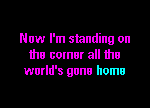 Now I'm standing on

the corner all the
world's gone home