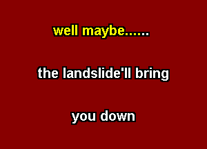 well maybe ......

the Iandslide'll bring

you down