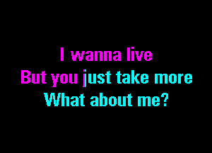I wanna live

But you iust take more
What about me?