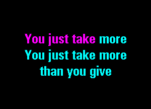 You iust take more

You just take more
than you give