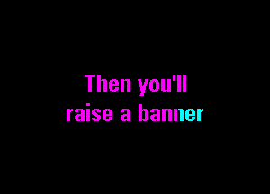 Then you'll

raise a banner