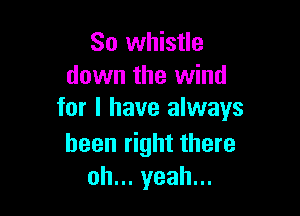 So whistle
down the wind

for I have always

been right there
oh... yeah...