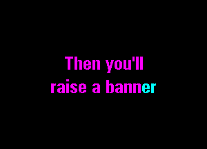Then you'll

raise a banner