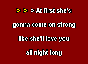 r t ?a At first she's

gonna come on strong

like she'll love you

all night long