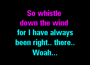 So whistle
down the wind

for I have always
been right. there..

Woah...