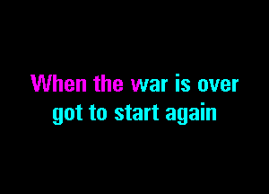 When the war is over

got to start again