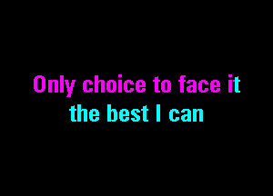 Only choice to face it

the best I can