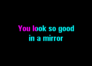 You look so good

in a mirror