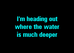 I'm heading out

where the water
is much deeper