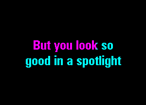 But you look so

good in a spotlight
