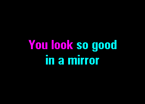 You look so good

in a mirror