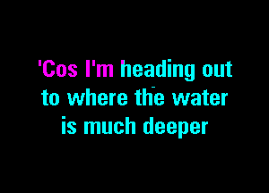 'Cos I'm heading out

to where the water
is much deeper