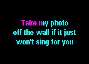 Take my photo

off the wall if it just
won't sing for you