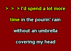 i3 2 r) I'd spend a lot more
time in the pourin' rain

without an umbrella

covering my head