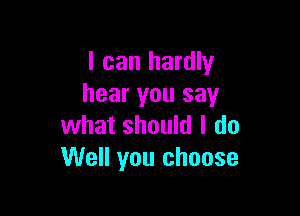 I can hardly
hear you say

what should I do
Well you choose