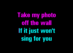 Take my photo
off the wall

If it iust won't
sing for you