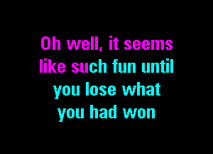 Oh well, it seems
like such fun until

you lose what
you had won