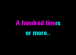 A hundred times

or more..