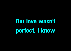 Our love wasn't

perfect. I know