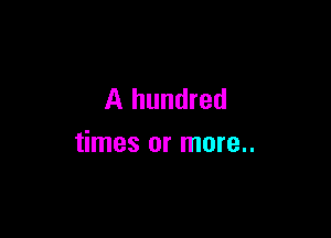 A hundred

times or more..