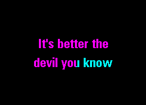 It's better the

devil you know