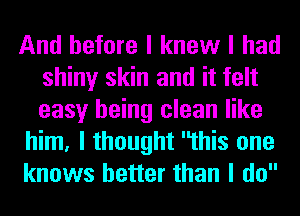 And before I knew I had
shiny skin and it felt
easy being clean like

him, I thought this one
knows better than I do
