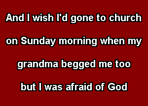 And I wish I'd gone to church
on Sunday morning when my
grandma begged me too

but I was afraid of God